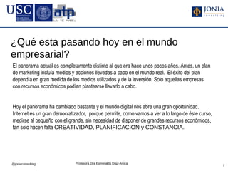 ¿Qué esta pasando hoy en el mundo
empresarial?
El panorama actual es completamente distinto al que era hace unos pocos años. Antes, un plan
de marketing incluía medios y acciones llevadas a cabo en el mundo real. El éxito del plan
dependía en gran medida de los medios utilizados y de la inversión. Solo aquellas empresas
con recursos económicos podían plantearse llevarlo a cabo.


Hoy el panorama ha cambiado bastante y el mundo digital nos abre una gran oportunidad.
Internet es un gran democratizador, porque permite, como vamos a ver a lo largo de éste curso,
medirse al pequeño con el grande, sin necesidad de disponer de grandes recursos económicos,
tan solo hacen falta CREATIVIDAD, PLANIFICACION y CONSTANCIA.




@joniaconsulting             Profesora Dra Esmeralda Díaz-Aroca
                                                                                                 7
 