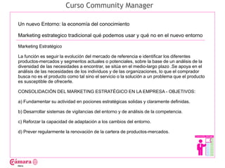 Curso Community Manager

Un nuevo Entorno: la economía del conocimiento

Marketing estrategico tradicional qué podemos usar y qué no en el nuevo entorno

Marketing Estratégico




                                                                                                Juan Francisco Ruiz - laminarrieta@gmail.com
La función es seguir la evolución del mercado de referencia e identificar los diferentes
productos-mercados y segmentos actuales o potenciales, sobre la base de un análisis de la
diversidad de las necesidades a encontrar, se sitúa en el medio-largo plazo .Se apoya en el
análisis de las necesidades de los individuos y de las organizaciones, lo que el comprador
busca no es el producto como tal sino el servicio o la solución a un problema que el producto
es susceptible de ofrecerle.

CONSOLIDACIÓN DEL MARKETING ESTRATÉGICO EN LA EMPRESA - OBJETIVOS:

a) Fundamentar su actividad en pociones estratégicas solidas y claramente definidas.

b) Desarrollar sistemas de vigilancias del entorno y de análisis de la competencia.

c) Reforzar la capacidad de adaptación a los cambios del entorno.

d) Prever regularmente la renovación de la cartera de productos-mercados.
 