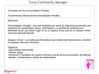 Curso Community Manager

Conceptos de las Comunidades Virtuales

Fundamentos básicos de las comunidades virtuales

Definición




                                                                                        Juan Francisco Ruiz - laminarrieta@gmail.com
Comunidades Virtuales - Las comunidades son redes de relaciones personales que
proporcionan sociabilidad, apoyo, información y un sentido de pertenencia e
identidad social, que tienen lugar no en un espacio físico sino en un espacio virtual
como por ejemplo internet.


Espacio Virtual – Los sistemas informáticos que medían las interacciones y facilitan
la cohesión entre los miembros

Objetivos:
-Intercambiar información
-Ofrecer apoyo
-Conversar y socializar de manera informal a través de la comunicación simultánea
-Debatir, normalmente a través de moderadores.
 