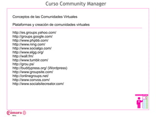 Curso Community Manager

Conceptos de las Comunidades Virtuales

Plataformas y creación de comunidades virtuales

http://es.groups.yahoo.com/




                                                  Juan Francisco Ruiz - laminarrieta@gmail.com
http://groups.google.com/
http://www.phpbb.com/
http://www.ning.com/
http://www.socialgo.com/
http://www.elgg.org/
http://wall.fm/
http://www.tumblr.com/
http://grou.ps/
http://buddypress.org/ (Wordpress)
http://www.groupsite.com/
http://onlinegroups.net/
http://www.convos.com/
http://www.socialsitecreator.com/
 