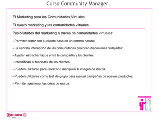 Curso Community Manager

El Marketing para las Comunidades Virtuales

El nuevo marketing y las comunidades virtuales

Posibilidades del marketing a través de comunidades virtuales:




                                                                                    Juan Francisco Ruiz - laminarrieta@gmail.com
- Permiten tratar con tu cliente base en un entorno natural.

- La sencilla interacción de las comunidades provocan discusiones “relajadas” .

- Ayudan estrechar lazos entre la compañía y los clientes.

- Intensifican el feedback de los clientes.

- Pueden utilizarse para reforzar o manipular la imagen de marca.

- Pueden utilizarse como test de grupo para evaluar campañas de nuevos productos.

- Permiten gestionar las crisis de marca
 