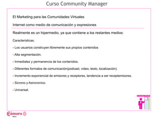 Curso Community Manager

El Marketing para las Comunidades Virtuales

Internet como medio de comunicación y expresiones

Realmente es un hipermedio, ya que contiene a los restantes medios:




                                                                                     Juan Francisco Ruiz - laminarrieta@gmail.com
Caracteristicas:

- Los usuarios construyen libremente sus propios contenidos

- Alta segmentación.

- Inmediatez y permanencia de los contenidos.

- Diferentes formatos de comunicación(podcast, video, texto, localización).

- Incremento exponencial de emisores y receptores, tendencia a ser receptemisores.

- Sicrono y Asincronico.

- Universal.
 