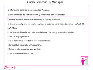 Curso Community Manager

El Marketing para las Comunidades Virtuales

Nuevos medios de comunicación y relaciones con los clientes

Ya no existe una diferenciación entre lo físico y lo virtual:




                                                                                               Juan Francisco Ruiz - laminarrieta@gmail.com
El cliente toma el poder del medio, se pierde el poder de transmisión de marca – La Web 2.0:

- NO SPAM

- La comunicación debe ser basada en la interacción más que en la información.

- Usar un lenguaje común.

- No comprar a tus seguidores, ellos te encontrarán.

- Ser Creativo, Innovador y Perseverante.

- Debes ayudar, conversar y no vender .

- La competencia esta a un clic.
 