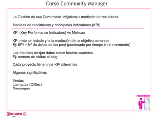 Curso Community Manager

La Gestión de una Comunidad: objetivos y medición de resultados

Medidas de rendimiento y principales indicadores (KPI)

KPI (Key Performance Indicators) vs Metricas




                                                                              Juan Francisco Ruiz - laminarrieta@gmail.com
KPI mide un estado y la la evolución de un objetivo concreto
Ej: KPI = Nº de visitas de los post (ponderado por tiempo (t) e incremento)

Las metricas arrojan datos sobre hechos ocurridos
Ej: numero de visitas al blog

Cada proyecto tiene unos KPI diferentes

Algunos significativos

Ventas
Llamadas (Offline)
Descargas
 