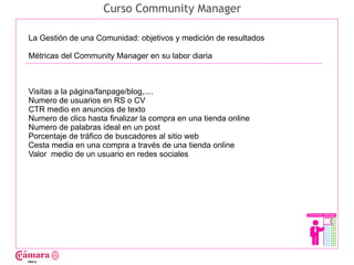 Curso Community Manager

La Gestión de una Comunidad: objetivos y medición de resultados

Métricas del Community Manager en su labor diaria




                                                                  Juan Francisco Ruiz - laminarrieta@gmail.com
Visitas a la página/fanpage/blog,....
Numero de usuarios en RS o CV
CTR medio en anuncios de texto
Numero de clics hasta finalizar la compra en una tienda online
Numero de palabras ideal en un post
Porcentaje de tráfico de buscadores al sitio web
Cesta media en una compra a través de una tienda online
Valor medio de un usuario en redes sociales
 