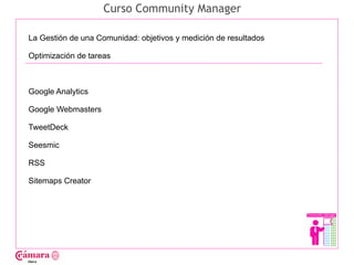 Curso Community Manager

La Gestión de una Comunidad: objetivos y medición de resultados

Optimización de tareas




                                                                  Juan Francisco Ruiz - laminarrieta@gmail.com
Google Analytics

Google Webmasters

TweetDeck

Seesmic

RSS

Sitemaps Creator
 