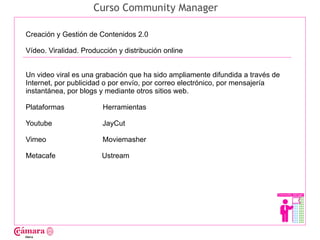 Curso Community Manager

Creación y Gestión de Contenidos 2.0

Vídeo. Viralidad. Producción y distribución online




                                                                                Juan Francisco Ruiz - laminarrieta@gmail.com
Un video viral es una grabación que ha sido ampliamente difundida a través de
Internet, por publicidad o por envío, por correo electrónico, por mensajería
instantánea, por blogs y mediante otros sitios web.

Plataformas             Herramientas

Youtube                 JayCut

Vimeo                   Moviemasher

Metacafe                Ustream
 