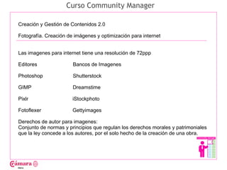 Curso Community Manager

Creación y Gestión de Contenidos 2.0

Fotografía. Creación de imágenes y optimización para internet




                                                                                   Juan Francisco Ruiz - laminarrieta@gmail.com
Las imagenes para internet tiene una resolución de 72ppp

Editores               Bancos de Imagenes

Photoshop              Shutterstock

GIMP                   Dreamstime

Pixlr                  iStockphoto

Fotoflexer             Gettyimages

Derechos de autor para imagenes:
Conjunto de normas y principios que regulan los derechos morales y patrimoniales
que la ley concede a los autores, por el solo hecho de la creación de una obra.
 