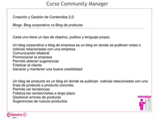 Curso Community Manager

Creación y Gestión de Contenidos 2.0

Blogs. Blog corporativo vs Blog de producto




                                                                                    Juan Francisco Ruiz - laminarrieta@gmail.com
Cada uno tiene un tipo de objetivo, publico y lenguaje propio.

Un blog corporativo o blog de empresa es un blog en donde se publican notas o
noticias relacionadas con una empresa
Comunicación bilateral
Promocionar la empresa
Permite obtener sugerencias
Fidelizar al cliente
Generar y mantener una buena credibilidad


Un blog de producto es un blog en donde se publican noticias relacionadas con una
linea de producto o producto concreto.
Permite ver tendencias
Fideliza las ventas/visitas a largo plazo
Gestionar errores de producto
Sugerencias de nuevos productos
 