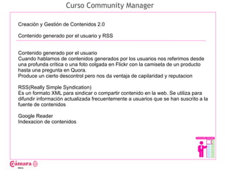 Curso Community Manager

Creación y Gestión de Contenidos 2.0

Contenido generado por el usuario y RSS




                                                                                      Juan Francisco Ruiz - laminarrieta@gmail.com
Contenido generado por el usuario
Cuando hablamos de contenidos generados por los usuarios nos referimos desde
una profunda crítica o una foto colgada en Flickr con la camiseta de un producto
hasta una pregunta en Quora.
Produce un cierto descontrol pero nos da ventaja de capilaridad y reputacion

RSS(Really Simple Syndication)
Es un formato XML para sindicar o compartir contenido en la web. Se utiliza para
difundir información actualizada frecuentemente a usuarios que se han suscrito a la
fuente de contenidos

Google Reader
Indexacion de contenidos
 