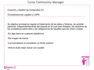 Curso Community Manager

Creación y Gestión de Contenidos 2.0

Consideraciones Legales y LOPD




                                                                                       Juan Francisco Ruiz - laminarrieta@gmail.com
Su objetivo principal es regular el tratamiento de los datos y ficheros, de carácter
personal, independientemente del soporte en el cual sean tratados, los derechos de
los ciudadanos sobre ellos y las obligaciones de aquellos que los crean o tratan.

-Es algo clave en cualquier plataforma

-Da imagen de marca

-Los buscadores lo consideran un factor positivo

-Ante la duda mejor actuar con cautela
 