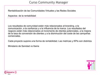 Curso Community Manager

Rentabilización de las Comunidades Virtuales y las Redes Sociales

Aspectos de la rentabilidad




                                                                                    Juan Francisco Ruiz - laminarrieta@gmail.com
Los resultados de comunidad están más relacionados al branding, a la
comunicación, a la confianza y a la influencia de la marca. Los resultados del
negocio están más relacionados al incremento de clientes potenciales, a la mejora
de la tasa de conversión de clientes y a la disminución del coste de las campañas
comerciales.

Cada proyecto supone una forma de rentabilidad. Las metricas y KPIs son distintos

Ministerio de Sanidad vs Iberia
 