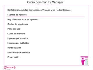 Curso Community Manager

Rentabilización de las Comunidades Virtuales y las Redes Sociales

Fuentes de ingresos

Hay diferentes tipos de ingresos:




                                                                    Juan Francisco Ruiz - laminarrieta@gmail.com
Cuotas de Inscripción

Pago por uso

Cuota de miembro

Ingresos por anuncios

Ingresos por publicidad

Venta cruzada

Intercambio de servicios

Prescripción
 