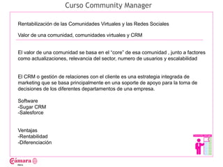 Curso Community Manager

Rentabilización de las Comunidades Virtuales y las Redes Sociales

Valor de una comunidad, comunidades virtuales y CRM




                                                                                     Juan Francisco Ruiz - laminarrieta@gmail.com
El valor de una comunidad se basa en el “core” de esa comunidad , junto a factores
como actualizaciones, relevancia del sector, numero de usuarios y escalabilidad


El CRM o gestión de relaciones con el cliente es una estrategia integrada de
marketing que se basa principalmente en una soporte de apoyo para la toma de
decisiones de los diferentes departamentos de una empresa.

Software
-Sugar CRM
-Salesforce


Ventajas
-Rentabilidad
-Diferenciación
 