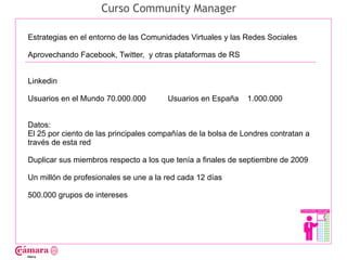 Curso Community Manager

Estrategias en el entorno de las Comunidades Virtuales y las Redes Sociales

Aprovechando Facebook, Twitter, y otras plataformas de RS




                                                                                   Juan Francisco Ruiz - laminarrieta@gmail.com
Linkedin

Usuarios en el Mundo 70.000.000        Usuarios en España     1.000.000


Datos:
El 25 por ciento de las principales compañías de la bolsa de Londres contratan a
través de esta red

Duplicar sus miembros respecto a los que tenía a finales de septiembre de 2009

Un millón de profesionales se une a la red cada 12 días

500.000 grupos de intereses
 