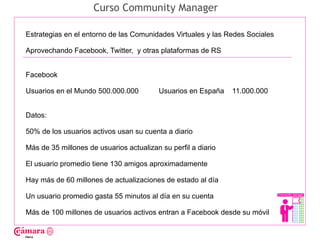 Curso Community Manager

Estrategias en el entorno de las Comunidades Virtuales y las Redes Sociales

Aprovechando Facebook, Twitter, y otras plataformas de RS




                                                                              Juan Francisco Ruiz - laminarrieta@gmail.com
Facebook

Usuarios en el Mundo 500.000.000          Usuarios en España   11.000.000


Datos:

50% de los usuarios activos usan su cuenta a diario

Más de 35 millones de usuarios actualizan su perfil a diario

El usuario promedio tiene 130 amigos aproximadamente

Hay más de 60 millones de actualizaciones de estado al día

Un usuario promedio gasta 55 minutos al día en su cuenta

Más de 100 millones de usuarios activos entran a Facebook desde su móvil
 