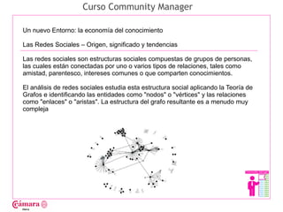 Curso Community Manager

Un nuevo Entorno: la economía del conocimiento

Las Redes Sociales – Origen, significado y tendencias

Las redes sociales son estructuras sociales compuestas de grupos de personas,




                                                                                      Juan Francisco Ruiz - laminarrieta@gmail.com
las cuales están conectadas por uno o varios tipos de relaciones, tales como
amistad, parentesco, intereses comunes o que comparten conocimientos.

El análisis de redes sociales estudia esta estructura social aplicando la Teoría de
Grafos e identificando las entidades como "nodos" o "vértices" y las relaciones
como "enlaces" o "aristas". La estructura del grafo resultante es a menudo muy
compleja
 