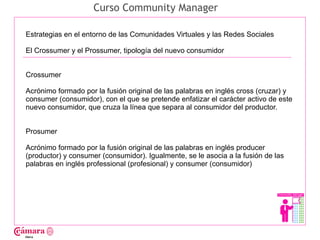 Curso Community Manager

Estrategias en el entorno de las Comunidades Virtuales y las Redes Sociales

El Crossumer y el Prossumer, tipología del nuevo consumidor




                                                                                     Juan Francisco Ruiz - laminarrieta@gmail.com
Crossumer

Acrónimo formado por la fusión original de las palabras en inglés cross (cruzar) y
consumer (consumidor), con el que se pretende enfatizar el carácter activo de este
nuevo consumidor, que cruza la línea que separa al consumidor del productor.


Prosumer

Acrónimo formado por la fusión original de las palabras en inglés producer
(productor) y consumer (consumidor). Igualmente, se le asocia a la fusión de las
palabras en inglés professional (profesional) y consumer (consumidor)
 