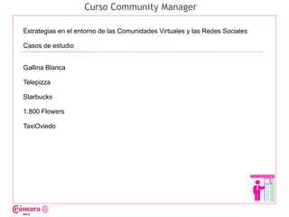 Curso Community Manager

Estrategias en el entorno de las Comunidades Virtuales y las Redes Sociales

Casos de estudio




                                                                              Juan Francisco Ruiz - laminarrieta@gmail.com
Gallina Blanca

Telepizza

Starbucks

1.800 Flowers

TaxiOviedo
 