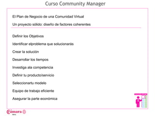 Curso Community Manager

El Plan de Negocio de una Comunidad Virtual

Un proyecto sólido: diseño de factores coherentes




                                                    Juan Francisco Ruiz - laminarrieta@gmail.com
Definir los Objetivos

Identificar elproblema que solucionarás

Crear la solución

Desarrollar los tiempos

Investiga ala competencia

Definir tu producto/servicio

Seleccionartu modelo

Equipo de trabajo eficiente

Asegurar la parte económica
 