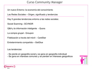 Curso Community Manager

Un nuevo Entorno: la economía del conocimiento

Las Redes Sociales – Origen, significado y tendencias

Hay 5 grandes tendencias entorno a las redes sociales:




                                                                       Juan Francisco Ruiz - laminarrieta@gmail.com
Social Scanning - SCVNGR

Q&A y la información inteligente - Quora

La compra grupal - Groupon

Fidelización a través del móvil - CardStar

Entretenimiento compartido – GetGlue


Las tendencias:

- Se pierde en geografia social y se gana en geografia individual
- Se gana en intereses comunes y se pierden en intereses geograficos
 