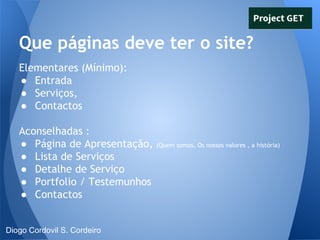 Que páginas deve ter o site?
Elementares (Mínimo):
● Entrada
● Serviços,
● Contactos
Aconselhadas :
● Página de Apresentação,
● Lista de Serviços
● Detalhe de Serviço
● Portfolio / Testemunhos
● Contactos

Diogo Cordovil S. Cordeiro

(Quem somos, Os nossos valores , a história)

 