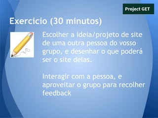 Exercicio (30 minutos)
Escolher a ideia/projeto de site
de uma outra pessoa do vosso
grupo, e desenhar o que poderá
ser o site delas.
Interagir com a pessoa, e
aproveitar o grupo para recolher
feedback

 