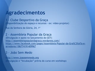 Agradecimentos
1 - Clube Desportivo da Graça
(Disponibilização do espaço e recursos - ex: video-projetor)
Rua da Senhora da Glória, 24, 1º

2 - Assembleia Popular da Graça
(Divulgação e apoio no lançamento do GET)
http://assembleiapopulardagraca.wordpress.com/
https://www.facebook.com/pages/Assembleia-Popular-da-Gra%C3%A7a-earredores/186774191409967

3 - João Sem Medo
http://www.joaosemmedo.org
(Divulgação e “Incubação” prévia do curso em workshop)

 