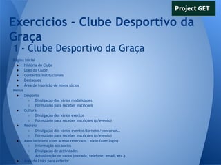 Exercicios - Clube Desportivo da
Graça
1 - Clube Desportivo da Graça
Página Inicial
●
História do Clube
●
Logo do Clube
●
Contactos institucionais
●
Destaques
●
Área de inscrição de novos sócios
Menus
●
Desporto
○
Divulgação das várias modalidades
○
Formulário para receber inscrições
●
Cultura
○
Divulgação dos vários eventos
○
Formulário para receber inscrições (p/evento)
●
Recreio
○
Divulgação dos vários eventos/torneios/concursos…
○
Formulário para receber inscrições (p/evento)
●
Associativismo (com acesso reservado - sócio fazer login)
○
Informação aos sócios
○
Divulgação de actividades
○
Actualização de dados (morada, telefone, email, etc.)
●
Área de Links para exterior

 