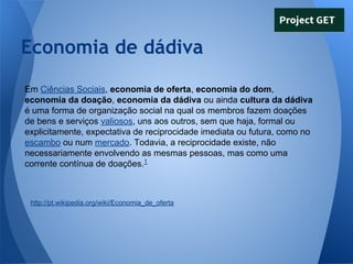 Economia de dádiva
Em Ciências Sociais, economia de oferta, economia do dom,
economia da doação, economia da dádiva ou ainda cultura da dádiva
é uma forma de organização social na qual os membros fazem doações
de bens e serviços valiosos, uns aos outros, sem que haja, formal ou
explicitamente, expectativa de reciprocidade imediata ou futura, como no
escambo ou num mercado. Todavia, a reciprocidade existe, não
necessariamente envolvendo as mesmas pessoas, mas como uma
corrente contínua de doações.1

http://pt.wikipedia.org/wiki/Economia_de_oferta

 