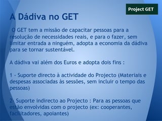 A Dádiva no GET
O GET tem a missão de capacitar pessoas para a
resolução de necessidades reais, e para o fazer, sem
limitar entrada a ninguém, adopta a economia da dádiva
para se tornar sustentável.
A dádiva vai além dos Euros e adopta dois fins :
1 - Suporte directo à actividade do Projecto (Materiais e
despesas associadas às sessões, sem incluir o tempo das
pessoas)
2- Suporte indirecto ao Projecto : Para as pessoas que
estão envolvidas com o projecto (ex: cooperantes,
facilitadores, apoiantes)

 