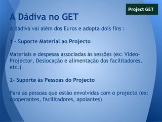 A Dádiva no GET
A dádiva vai além dos Euros e adopta dois fins :
1 - Suporte Material ao Projecto
Materiais e despesas associadas às sessões (ex: VideoProjector, Deslocação e alimentação dos facilitadores,
etc.)
2- Suporte às Pessoas do Projecto
Para as pessoas que estão envolvidas com o projecto (ex:
cooperantes, facilitadores, apoiantes)

 