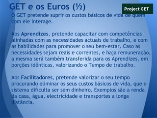 GET e os Euros (½)
O GET pretende suprir os custos básicos de vida de quem
com ele interage.
Aos Aprendizes, pretende capacitar com competências
alinhadas com as necessidades actuais de trabalho, e com
as habilidades para promover o seu bem-estar. Caso as
necessidades sejam reais e correntes, e haja remuneração,
a mesma será também transferida para os Aprendizes, em
porções idênticas, valorizando o Tempo de trabalho.
Aos Facilitadores, pretende valorizar o seu tempo
procurando eliminar os seus custos básicos de vida, que o
sistema dificulta ser sem dinheiro. Exemplos são a renda
da casa, água, electricidade e transportes a longa
distância.

 