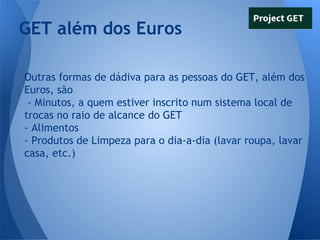 GET além dos Euros
Outras formas de dádiva para as pessoas do GET, além dos
Euros, são
- Minutos, a quem estiver inscrito num sistema local de
trocas no raio de alcance do GET
- Alimentos
- Produtos de Limpeza para o dia-a-dia (lavar roupa, lavar
casa, etc.)

 