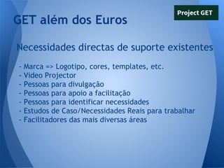GET além dos Euros
Necessidades directas de suporte existentes
-

Marca => Logotipo, cores, templates, etc.
Video Projector
Pessoas para divulgação
Pessoas para apoio a facilitação
Pessoas para identificar necessidades
Estudos de Caso/Necessidades Reais para trabalhar
Facilitadores das mais diversas áreas

 