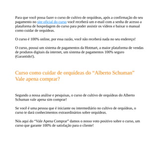 Para que você possa fazer o curso de cultivo de orquídeas, após a confirmação do seu
pagamento no site oficial do curso você receberá um e-mail com a senha de acesso a
plataforma de hospedagem do curso para poder assistir os vídeos e baixar o manual
como cuidar de orquídeas.
O curso é 100% online, por essa razão, você não receberá nada no seu endereço!
O curso, possui um sistema de pagamentos da Hotmart, a maior plataforma de vendas
de produtos digitais da internet, um sistema de pagamentos 100% seguro
(Garantido!).
Curso como cuidar de orquídeas do “Alberto Schuman”
Vale apena comprar?
Segundo a nossa análise e pesquisas, o curso de cultivo de orquídeas do Alberto
Schuman vale apena sim comprar!
Se você é uma pessoa que é iniciante ou intermediário no cultivo de orquídeas, o
curso te dará conhecimentos extraordinários sobre orquídeas.
Nós aqui do “Vale Apena Comprar” damos o nosso voto positivo sobre o curso, um
curso que garante 100% de satisfação para o cliente!
 