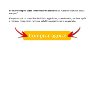 Se interessou pelo curso como cuidar de orquídeas do Alberto Schuman e deseja
comprar?
Compre através do nosso link de afiliado logo abaixo, fazendo assim, você nos ajuda
a continuar com o nosso excelente trabalho, contamos com a sua gratidão:
 