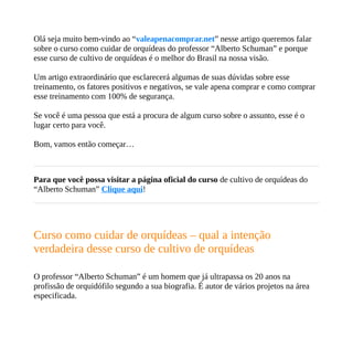 Olá seja muito bem-vindo ao “valeapenacomprar.net” nesse artigo queremos falar
sobre o curso como cuidar de orquídeas do professor “Alberto Schuman” e porque
esse curso de cultivo de orquídeas é o melhor do Brasil na nossa visão.
Um artigo extraordinário que esclarecerá algumas de suas dúvidas sobre esse
treinamento, os fatores positivos e negativos, se vale apena comprar e como comprar
esse treinamento com 100% de segurança.
Se você é uma pessoa que está a procura de algum curso sobre o assunto, esse é o
lugar certo para você.
Bom, vamos então começar…
Para que você possa visitar a página oficial do curso de cultivo de orquídeas do
“Alberto Schuman” Clique aqui!
Curso como cuidar de orquídeas – qual a intenção
verdadeira desse curso de cultivo de orquídeas
O professor “Alberto Schuman” é um homem que já ultrapassa os 20 anos na
profissão de orquidófilo segundo a sua biografia. É autor de vários projetos na área
especificada.
 