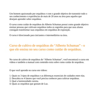 Um homem apaixonado por orquídeas e com o grande objetivo de transmitir todo o
seu conhecimento e experiências de mais de 20 anos na área para aqueles que
desejam aprender sobre orquídeas.
O curso como cuidar de orquídeas do Alberto Schuman possui como grande objetivo
ensinar pessoas que cultivam orquídeas todos os segredos para que seus alunos
consigam transformar suas orquídeas em orquídeas de exposição.
O curso é direcionado para iniciantes e intermediários na área.
Curso de cultivo de orquídeas do “Alberto Schuman” - o
que ele ensina no seu curso como cuidar de orquídeas.
No curso de cultivo de orquídeas do “Alberto Schuman”, você encontrará o curso em
vídeos e também o manual com conteúdo extra sobre como cuidar de orquídeas.
O que você aprende no curso em vídeos:
1. Quais os 3 tipos de orquídeas e as diferenças essenciais de cuidados entre elas.
2. Descubra os 4 fatores que você precisa conhecer para cultivar orquídeas.
3. Qual a luminosidade correta.
4. Quais as orquídeas que gostam de Luz.
 