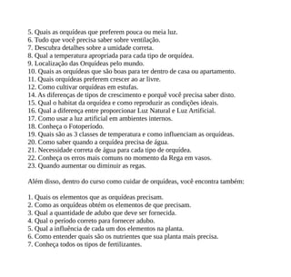 5. Quais as orquídeas que preferem pouca ou meia luz.
6. Tudo que você precisa saber sobre ventilação.
7. Descubra detalhes sobre a umidade correta.
8. Qual a temperatura apropriada para cada tipo de orquídea.
9. Localização das Orquídeas pelo mundo.
10. Quais as orquídeas que são boas para ter dentro de casa ou apartamento.
11. Quais orquídeas preferem crescer ao ar livre.
12. Como cultivar orquídeas em estufas.
14. As diferenças de tipos de crescimento e porquê você precisa saber disto.
15. Qual o habitat da orquídea e como reproduzir as condições ideais.
16. Qual a diferença entre proporcionar Luz Natural e Luz Artificial.
17. Como usar a luz artificial em ambientes internos.
18. Conheça o Fotoperíodo.
19. Quais são as 3 classes de temperatura e como influenciam as orquídeas.
20. Como saber quando a orquídea precisa de água.
21. Necessidade correta de água para cada tipo de orquídea.
22. Conheça os erros mais comuns no momento da Rega em vasos.
23. Quando aumentar ou diminuir as regas.
Além disso, dentro do curso como cuidar de orquídeas, você encontra também:
1. Quais os elementos que as orquídeas precisam.
2. Como as orquídeas obtém os elementos de que precisam.
3. Qual a quantidade de adubo que deve ser fornecida.
4. Qual o período correto para fornecer adubo.
5. Qual a influência de cada um dos elementos na planta.
6. Como entender quais são os nutrientes que sua planta mais precisa.
7. Conheça todos os tipos de fertilizantes.
 