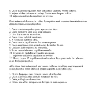 8. Quais os adubos orgânicos mais utilizados e veja uma receita campeã!
9. Veja os adubos químicos e conheça ótimas fórmulas para utilizar.
10. Veja como cuidar das orquídeas no inverno.
Dentro do manul do curso de cultivo de orquídeas você encontrará conteúdos extras
além dos vídeos, conteúdos sobre:
1. Como envasar orquídeas passo a passo com fotos.
2. Como escolher o vaso ideal a ser utilizado.
3. Lista dos materiais necessários.
4. Como cortar e dividir orquídeas.
5. A escolha do substrato ideal.
6. Como montar orquídeas em árvores ou suportes.
7. Quais os cuidados com orquídeas nas 4 estações do ano.
8. Cuidados com orquídeas na primavera.
9. Todos os cuidados com orquídeas no verão.
10. Descubra os cuidados necessários no outono.
11. Veja como cuidar das orquídeas no inverno.
12. Elenco com as 25 orquídeas mais cultivadas e dicas para cuidar de cada uma
delas de modo específico.
Além disso, dentro do manual sobre como cuidar de orquídeas, você encontrará
conteúdos sobre como lidar com pragas na planta. Conteúdos como:
1. Elenco das pragas mais comuns e como identificá-las.
2. Quais as doenças mais comuns e métodos de cura.
3. Doenças fúngicas e bacterianas.
4. Dicas e conselhos para prevenir doenças em suas orquídeas.
 