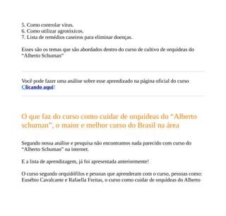 5. Como controlar vírus.
6. Como utilizar agrotóxicos.
7. Lista de remédios caseiros para eliminar doenças.
Esses são os temas que são abordados dentro do curso de cultivo de orquídeas do
“Alberto Schuman”
Você pode fazer uma análise sobre esse aprendizado na página oficial do curso
Clicando aqui!
O que faz do curso como cuidar de orquídeas do “Alberto
schuman”, o maior e melhor curso do Brasil na área
Segundo nossa análise e pesquisa não encontramos nada parecido com curso do
“Alberto Schuman” na internet.
E a lista de aprendizagem, já foi apresentada anteriormente!
O curso segundo orquidófilos e pessoas que aprenderam com o curso, pessoas como:
Eusébio Cavalcante e Rafaella Freitas, o curso como cuidar de orquídeas do Alberto
 