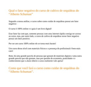 Qual o fator negativo do curso de cultivo de orquídeas do
“Alberto Schuman”
Segundo a nossa análise, o curso sobre como cuidar de orquídeas possui um fator
negativo:
O curso é 100% online e o guia é um livro digital!
Esse fator faz com que, somente pessoas com uma internet rápida consiga ter acesso
ao curso, mas, por outro lado, o curso de cultivo de orquídeas nesse fator negativo
possui um fator positivo:
Por ser um curso 100% online ele se torna mais barato!
Um curso desse nível com materiais físicos e a presença do profissional é bem mais
caro!
Bom, há uma grande parcela de pessoas que gostam de materiais digitais e uma outra
grande parcela que não gostam, mas por questão de economia, praticidade e o
conhecimento que o aluno obterá o curso realmente vale apena!
Como que você fará o curso como cuidar de orquídeas do
“Alberto Schuman”.
 