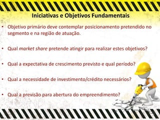 Iniciativas e Objetivos Fundamentais
• Objetivo primário deve contemplar posicionamento pretendido no
segmento e na região de atuação.
• Qual market share pretende atingir para realizar estes objetivos?
• Qual a expectativa de crescimento previsto e qual período?
• Qual a necessidade de investimento/crédito necessários?
• Qual a previsão para abertura do empreendimento?
 