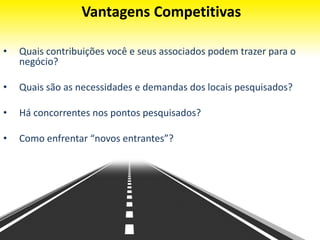 Vantagens Competitivas
• Quais contribuições você e seus associados podem trazer para o
negócio?
• Quais são as necessidades e demandas dos locais pesquisados?
• Há concorrentes nos pontos pesquisados?
• Como enfrentar “novos entrantes”?
 