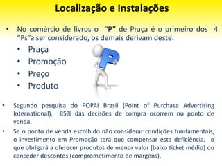 Localização e Instalações
• Segundo pesquisa do POPAI Brasil (Point of Purchase Advertising
International), 85% das decisões de compra ocorrem no ponto de
venda.
• Se o ponto de venda escolhido não considerar condições fundamentais,
o investimento em Promoção terá que compensar esta deficiência, o
que obrigará a oferecer produtos de menor valor (baixo ticket médio) ou
conceder descontos (comprometimento de margens).
• No comércio de livros o “P” de Praça é o primeiro dos 4
“Ps”a ser considerado, os demais derivam deste.
• Praça
• Promoção
• Preço
• Produto
 