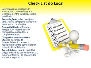 Check List do Local
Intercepção: capacidade de
interceptar consumidores em
locomoção entre trabalho, escola,
residência.
Acumulação Atrativa: varejistas
similares ou complementares têm
maior poder de atração.
Compatibilidade: diferentes
varejos num mesmo centro
comercial com atividades
complementares.
Congestionamento de Lojas:
situação que impede
desenvolvimento de novos
negócios no centro comercial por
redução de mobilidade.
Acessibilidade: quanto mais fácil
chegar ou sair do centro comercial,
maior o interesse do consumidor
em visitar o ponto.
 