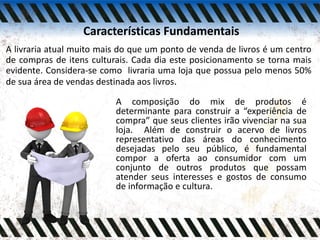 Características Fundamentais
A livraria atual muito mais do que um ponto de venda de livros é um centro
de compras de itens culturais. Cada dia este posicionamento se torna mais
evidente. Considera-se como livraria uma loja que possua pelo menos 50%
de sua área de vendas destinada aos livros.
A composição do mix de produtos é
determinante para construir a “experiência de
compra” que seus clientes irão vivenciar na sua
loja. Além de construir o acervo de livros
representativo das áreas do conhecimento
desejadas pelo seu público, é fundamental
compor a oferta ao consumidor com um
conjunto de outros produtos que possam
atender seus interesses e gostos de consumo
de informação e cultura.
 