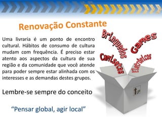 Uma livraria é um ponto de encontro
cultural. Hábitos de consumo de cultura
mudam com frequência. É preciso estar
atento aos aspectos da cultura de sua
região e da comunidade que você atende
para poder sempre estar alinhada com os
interesses e as demandas destes grupos.
Lembre-se sempre do conceito
“Pensar global, agir local”
 