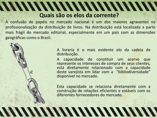 Quais são os elos da corrente?
A confusão de papéis no mercado nacional é um dos maiores agravantes na
profissionalização da distribuição de livros. Na distribuição está localizada a parte
mais frágil do mercado editorial, especialmente em um país com as dimensões
geográficas como o Brasil.
A livraria é o mais evidente elo da cadeia de
distribuição.
A capacidade de constituir um acervo que
represente os interesses de compra de seus clientes,
está diretamente relacionado com a capacidade
deste varejista em lidar com a “bibliodiversidade”
disponível no mercado.
Esta capacidade se relaciona diretamente com a
construção de relações eficientes e estáveis com os
diferentes fornecedores do mercado.
 